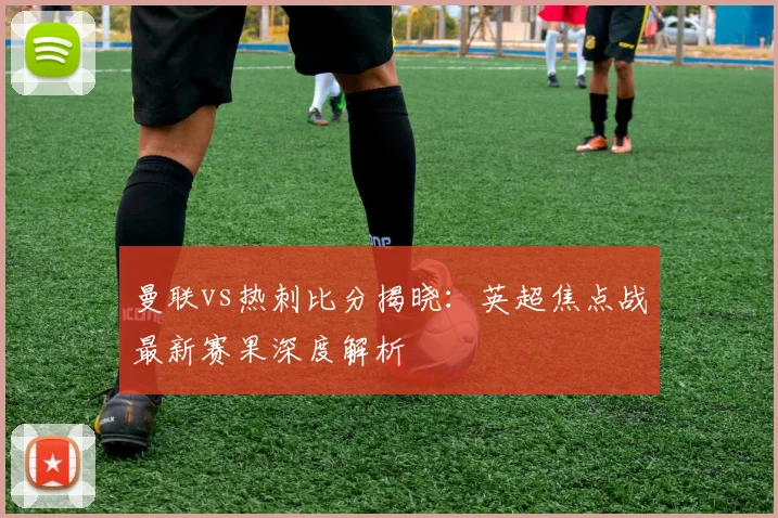 曼联vs热刺比分揭晓：英超焦点战最新赛果深度解析