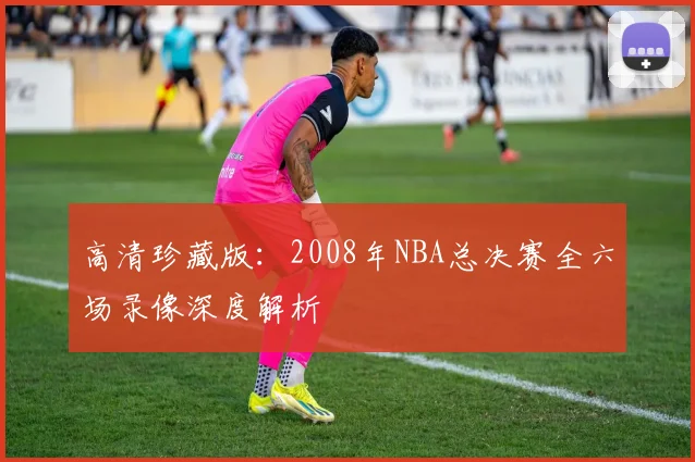 高清珍藏版:2008年NBA总决赛全六场录像深度解析