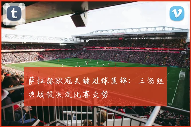 萨拉赫欧冠关键进球集锦：三场经典战役决定比赛走势