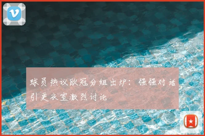 球员热议欧冠分组出炉：强强对话引更衣室激烈讨论
