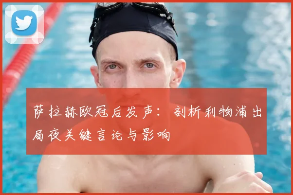 萨拉赫欧冠后发声:剖析利物浦出局夜关键言论与影响