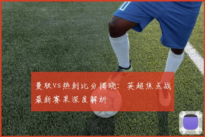 曼联vs热刺比分揭晓：英超焦点战最新赛果深度解析