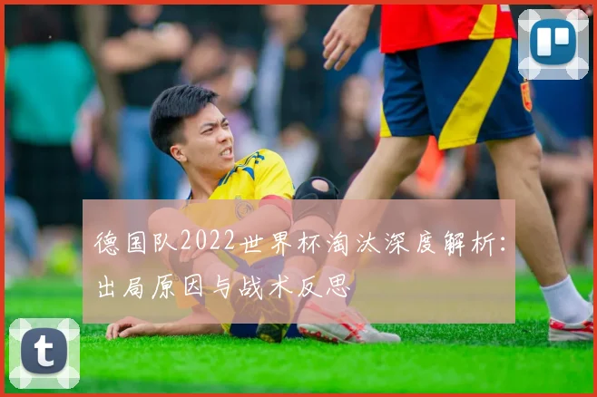 德国队2022世界杯淘汰深度解析：出局原因与战术反思