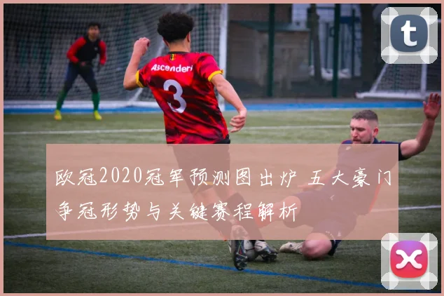 欧冠2020冠军预测图出炉 五大豪门争冠形势与关键赛程解析