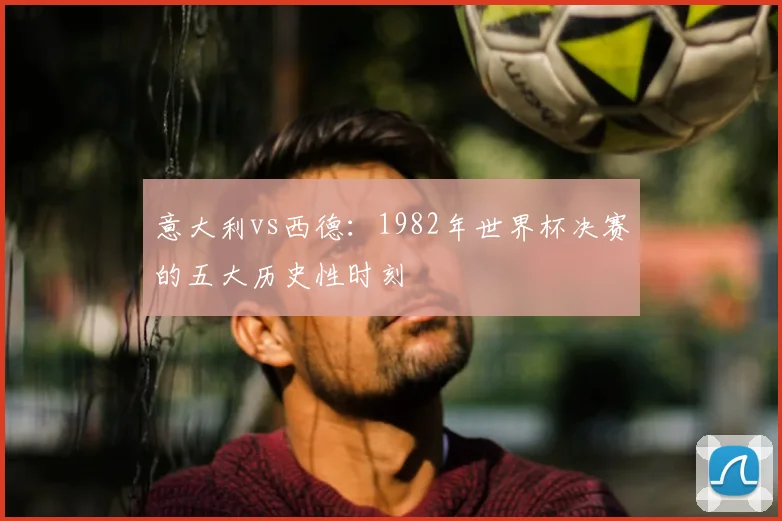 意大利vs西德：1982年世界杯决赛的五大历史性时刻