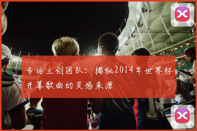 专访主创团队：揭秘2014年世界杯开幕歌曲的灵感来源