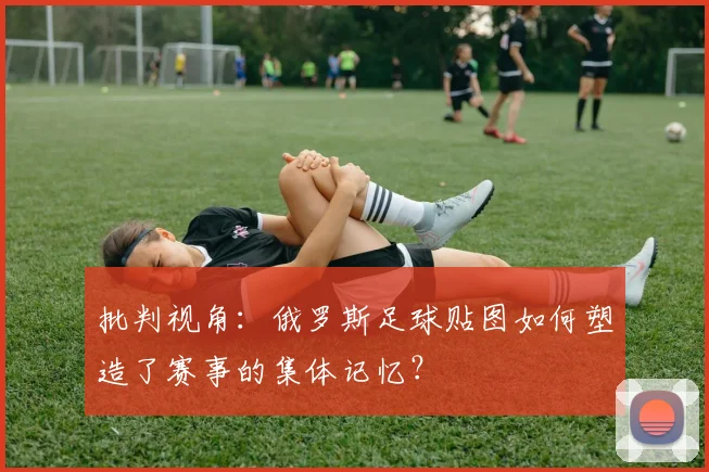 批判视角：俄罗斯足球贴图如何塑造了赛事的集体记忆？