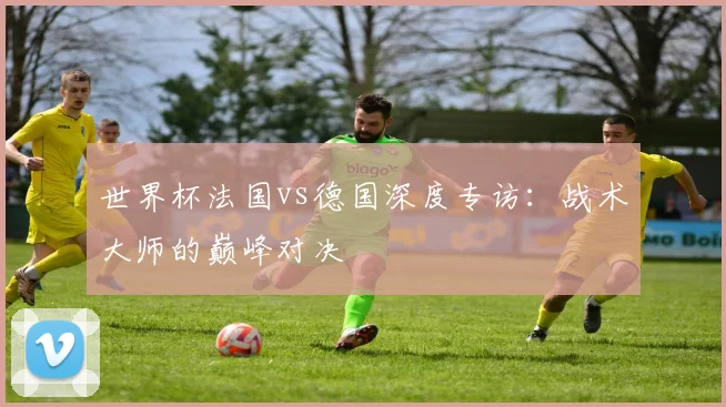 世界杯法国vs德国深度专访：战术大师的巅峰对决