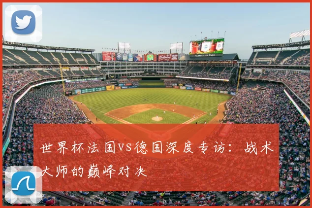 世界杯法国vs德国深度专访：战术大师的巅峰对决