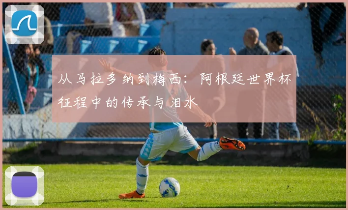 从马拉多纳到梅西：阿根廷世界杯征程中的传承与泪水