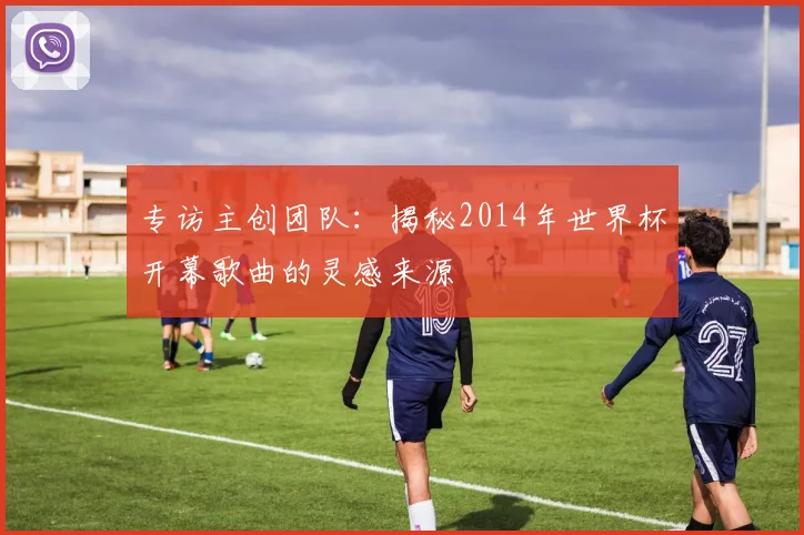 专访主创团队：揭秘2014年世界杯开幕歌曲的灵感来源