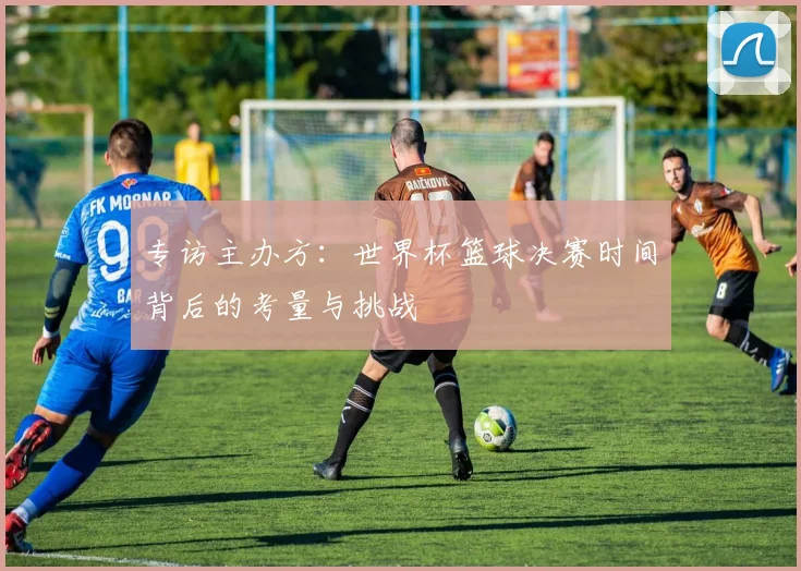 专访主办方：世界杯篮球决赛时间背后的考量与挑战