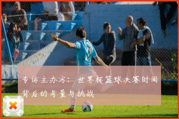 专访主办方：世界杯篮球决赛时间背后的考量与挑战